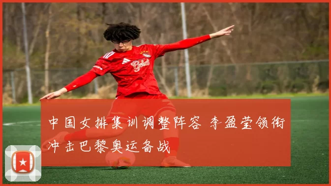 中国女排集训调整阵容 李盈莹领衔冲击巴黎奥运备战