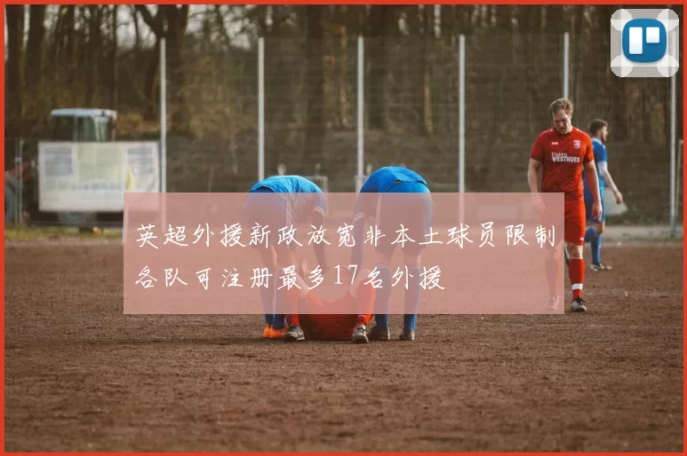 英超外援新政放宽非本土球员限制各队可注册最多17名外援