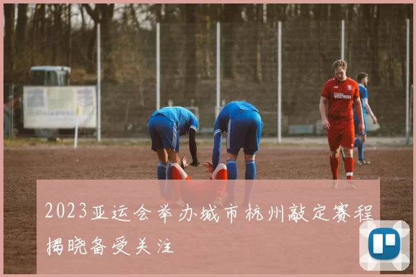 2023亚运会举办城市杭州敲定赛程揭晓备受关注