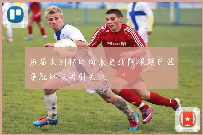 历届美洲杯时间表更新阿根廷巴西争冠纪录再引关注