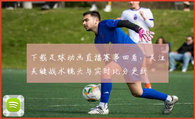 下载足球动画直播赛事回看，关注关键战术镜头与实时比分更新