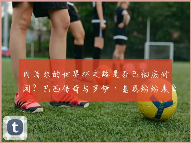 内马尔的世界杯之路是否已彻底封闭？巴西传奇与罗伊·基恩纷纷表达质疑_卡萨格兰德_安切洛蒂_加里·内维尔