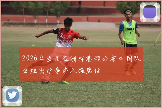 2026年女足亚洲杯赛程公布中国队分组出炉争夺八强席位