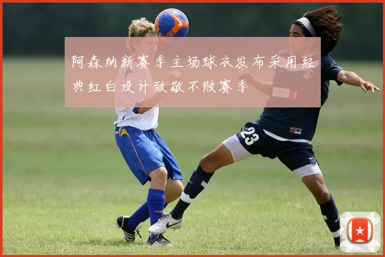 阿森纳新赛季主场球衣发布采用经典红白设计致敬不败赛季